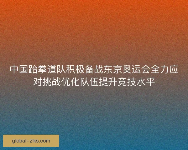 中国跆拳道队积极备战东京奥运会全力应对挑战优化队伍提升竞技水平