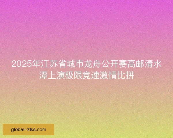 2025年江苏省城市龙舟公开赛高邮清水潭上演极限竞速激情比拼