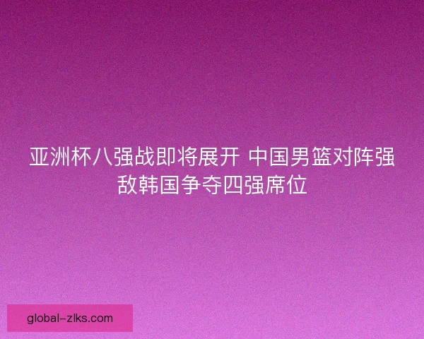 亚洲杯八强战即将展开 中国男篮对阵强敌韩国争夺四强席位