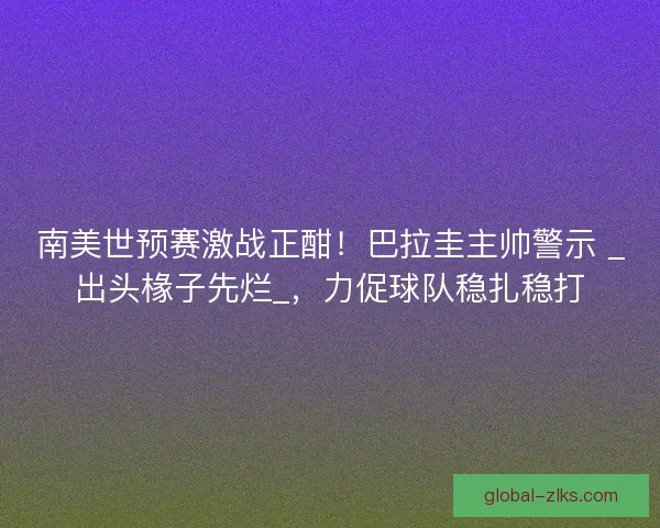 南美世预赛激战正酣！巴拉圭主帅警示 _出头椽子先烂_，力促球队稳扎稳打